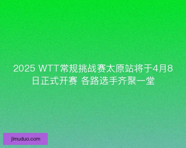 2025 WTT常规挑战赛太原站将于4月8日正式开赛 各路选手齐聚一堂