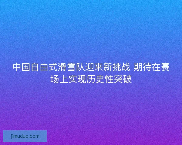 中国自由式滑雪队迎来新挑战 期待在赛场上实现历史性突破