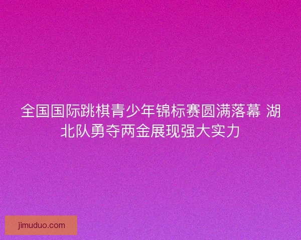 全国国际跳棋青少年锦标赛圆满落幕 湖北队勇夺两金展现强大实力