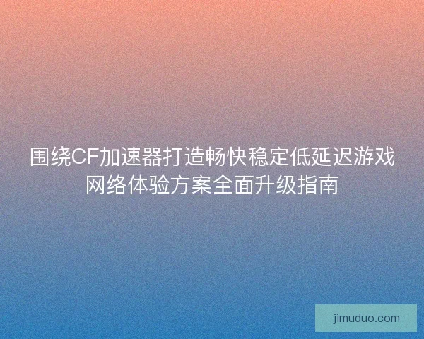 围绕CF加速器打造畅快稳定低延迟游戏网络体验方案全面升级指南