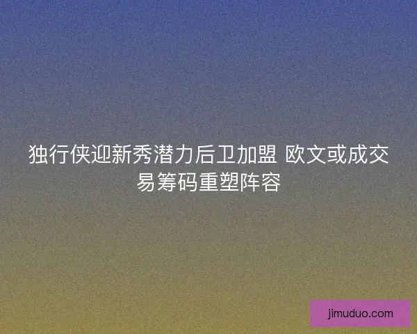 独行侠迎新秀潜力后卫加盟 欧文或成交易筹码重塑阵容