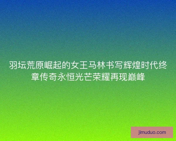 羽坛荒原崛起的女王马林书写辉煌时代终章传奇永恒光芒荣耀再现巅峰 羽坛荒原崛起的女王马林书写辉煌时代终章传奇永恒光芒荣耀再现巅峰