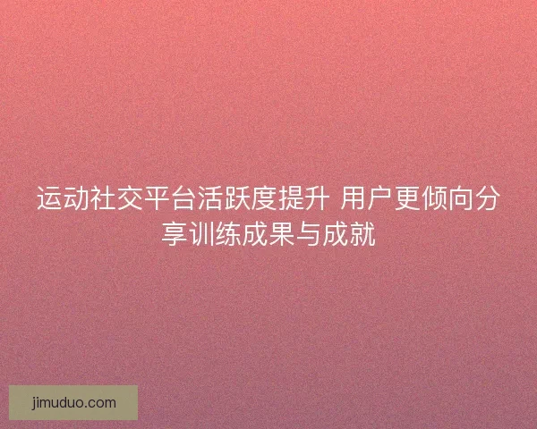 运动社交平台活跃度提升 用户更倾向分享训练成果与成就