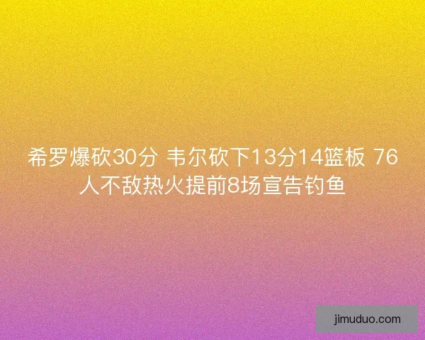 希罗爆砍30分 韦尔砍下13分14篮板 76人不敌热火提前8场宣告钓鱼