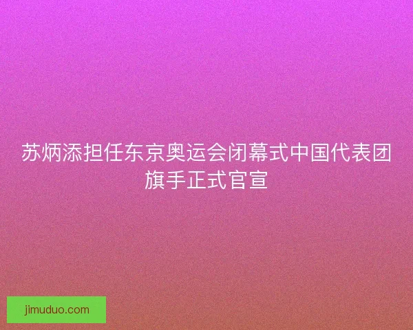 苏炳添担任东京奥运会闭幕式中国代表团旗手正式官宣