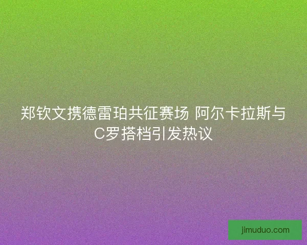 郑钦文携德雷珀共征赛场 阿尔卡拉斯与C罗搭档引发热议
