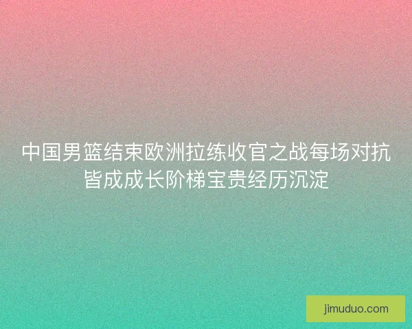 中国男篮结束欧洲拉练收官之战每场对抗皆成成长阶梯宝贵经历沉淀