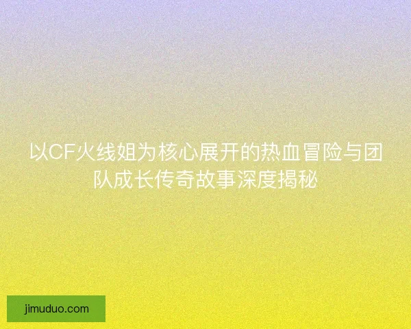 以CF火线姐为核心展开的热血冒险与团队成长传奇故事深度揭秘