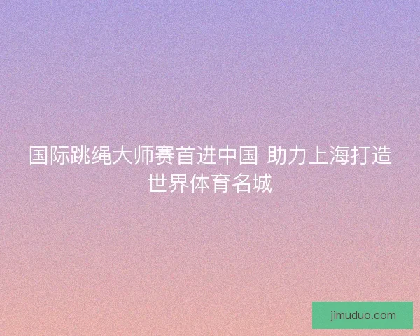 国际跳绳大师赛首进中国 助力上海打造世界体育名城