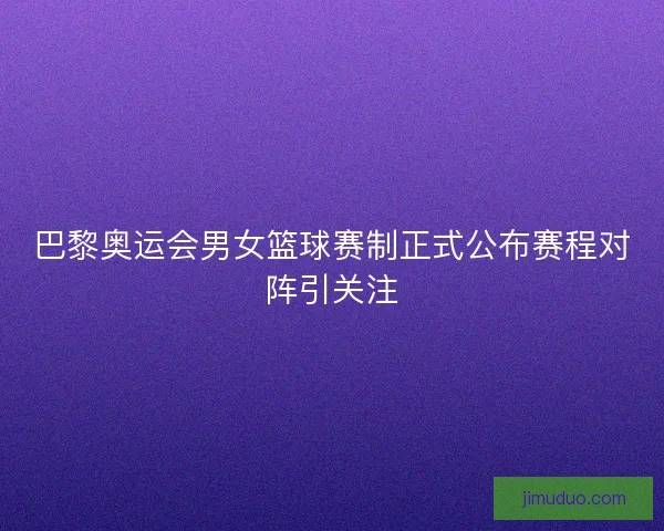 巴黎奥运会男女篮球赛制正式公布赛程对阵引关注