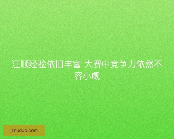 汪顺经验依旧丰富 大赛中竞争力依然不容小觑