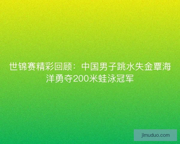 世锦赛精彩回顾:中国男子跳水失金覃海洋勇夺200米蛙泳冠军 世锦赛精彩回顾:中国男子跳水失金覃海洋勇夺200米蛙泳冠军