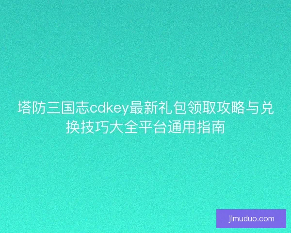 塔防三国志cdkey最新礼包领取攻略与兑换技巧大全平台通用指南 塔防三国志cdkey最新礼包领取攻略与兑换技巧大全平台通用指南