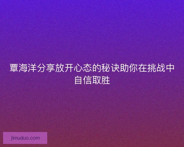 覃海洋分享放开心态的秘诀助你在挑战中自信取胜 覃海洋分享放开心态的秘诀助你在挑战中自信取胜