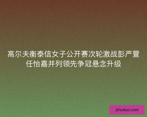 高尔夫衡泰信女子公开赛次轮激战彭严萱任怡嘉并列领先争冠悬念升级 高尔夫衡泰信女子公开赛次轮激战彭严萱任怡嘉并列领先争冠悬念升级