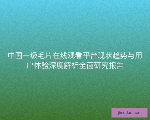 中国一级毛片在线观看平台现状趋势与用户体验深度解析全面研究报告 中国一级毛片在线观看平台现状趋势与用户体验深度解析全面研究报告