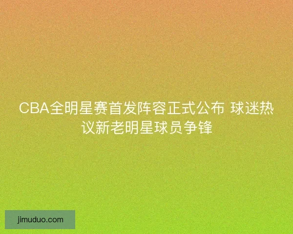 CBA全明星赛首发阵容正式公布 球迷热议新老明星球员争锋