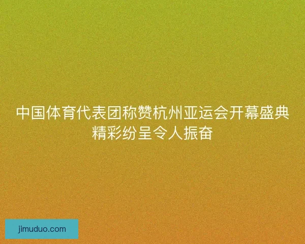 中国体育代表团称赞杭州亚运会开幕盛典精彩纷呈令人振奋