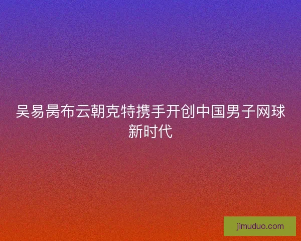 吴易昺布云朝克特携手开创中国男子网球新时代 吴易昺布云朝克特携手开创中国男子网球新时代