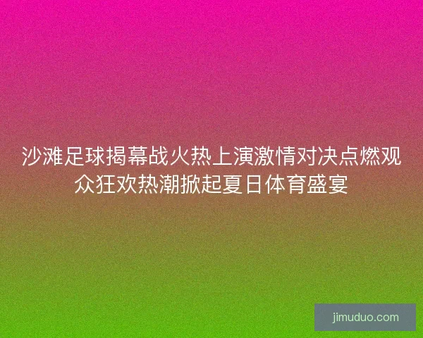 沙滩足球揭幕战火热上演激情对决点燃观众狂欢热潮掀起夏日体育盛宴