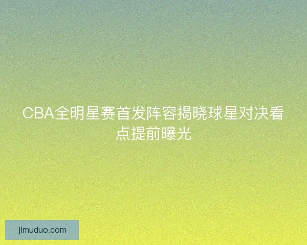 CBA全明星赛首发阵容揭晓球星对决看点提前曝光