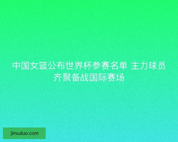 中国女篮公布世界杯参赛名单 主力球员齐聚备战国际赛场